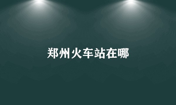 郑州火车站在哪