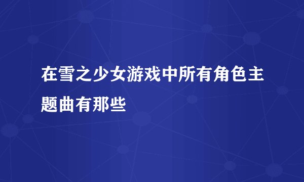 在雪之少女游戏中所有角色主题曲有那些