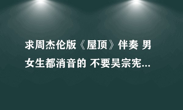 求周杰伦版《屋顶》伴奏 男女生都消音的 不要吴宗宪那版啊~~~ 不甚感激！！！