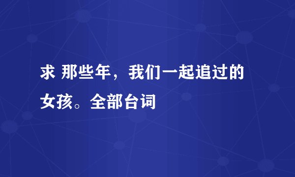 求 那些年,我们一起追过的女孩。全部台词