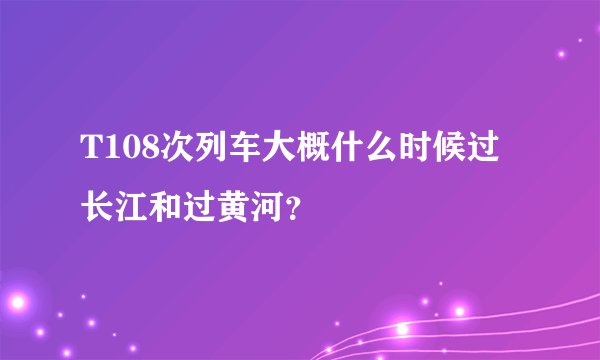 T108次列车大概什么时候过长江和过黄河？
