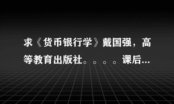 求《货币银行学》戴国强，高等教育出版社。。。。课后案例和习题答案啊