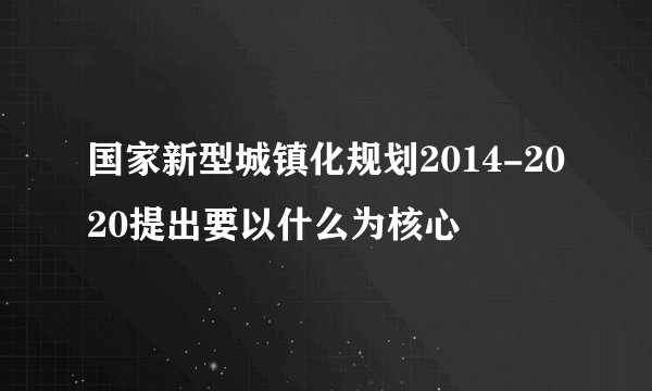 国家新型城镇化规划2014-2020提出要以什么为核心