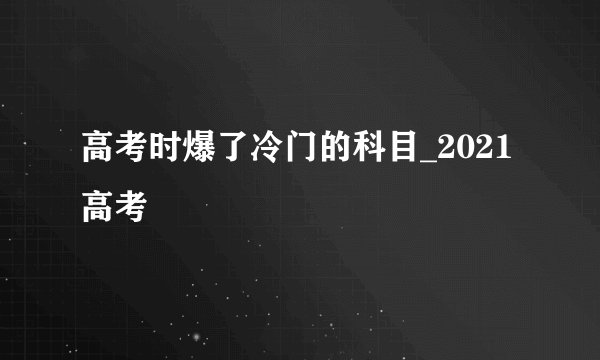 高考时爆了冷门的科目_2021高考