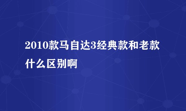 2010款马自达3经典款和老款什么区别啊