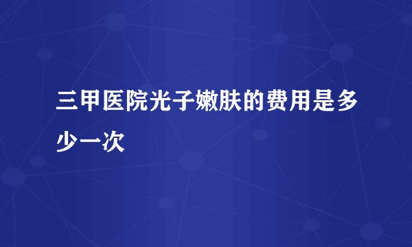 三甲医院光子嫩肤的费用是多少一次