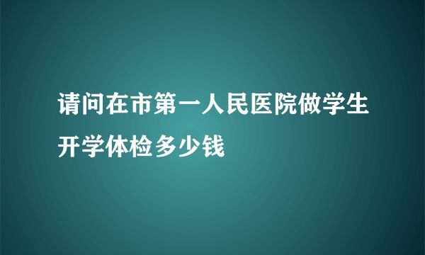 请问在市第一人民医院做学生开学体检多少钱