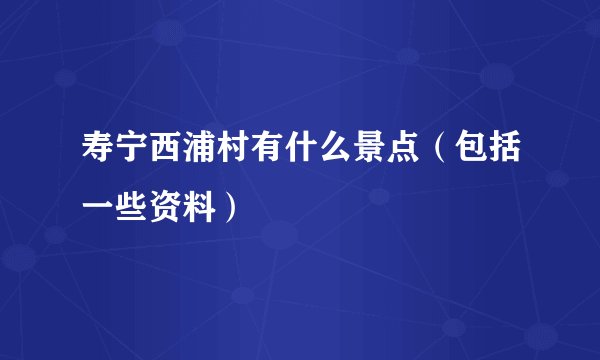 寿宁西浦村有什么景点（包括一些资料）