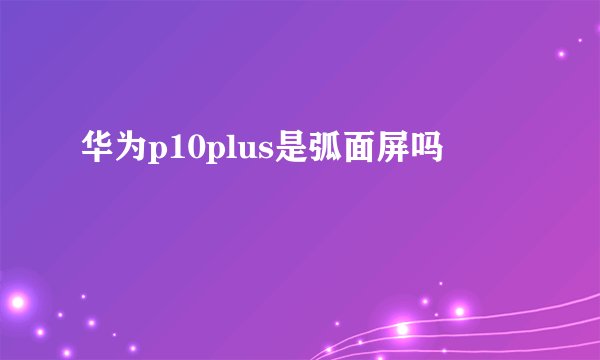 华为p10plus是弧面屏吗