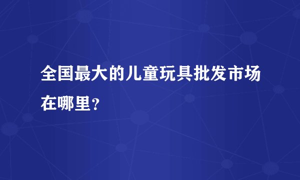 全国最大的儿童玩具批发市场在哪里？