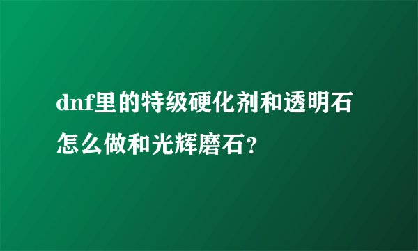 dnf里的特级硬化剂和透明石怎么做和光辉磨石？