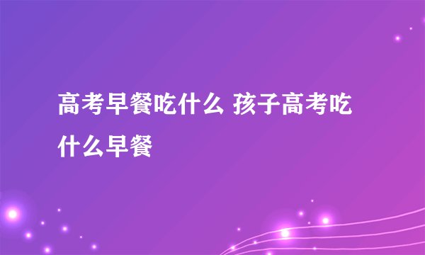 高考早餐吃什么 孩子高考吃什么早餐