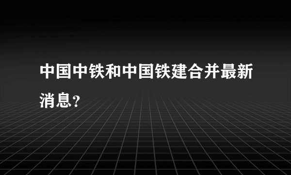 中国中铁和中国铁建合并最新消息？