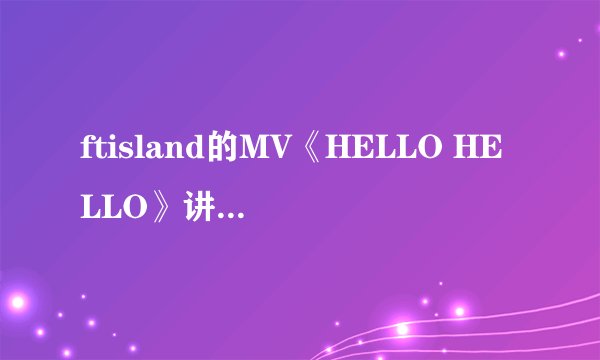 ftisland的MV《HELLO HELLO》讲的是什么故事啊！！！