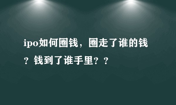 ipo如何圈钱，圈走了谁的钱？钱到了谁手里？？