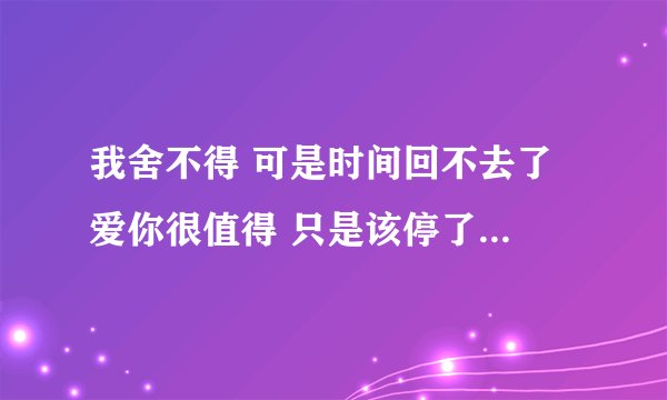 我舍不得 可是时间回不去了 爱你很值得 只是该停了 这是什么歌里面的?有什么想法没有?
