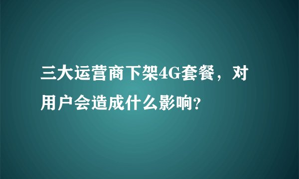 三大运营商下架4G套餐，对用户会造成什么影响？