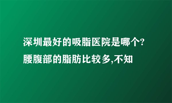 深圳最好的吸脂医院是哪个?腰腹部的脂肪比较多,不知