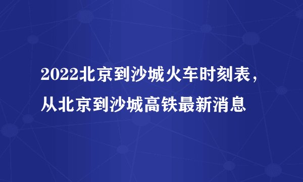 2022北京到沙城火车时刻表,从北京到沙城高铁最新消息