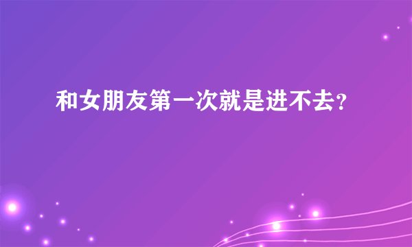 和女朋友第一次就是进不去？