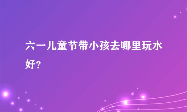 六一儿童节带小孩去哪里玩水好？