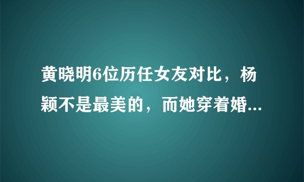 黄晓明6位历任女友对比，杨颖不是最美的，而她穿着婚纱离世了！