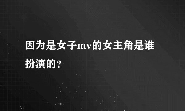 因为是女子mv的女主角是谁扮演的？