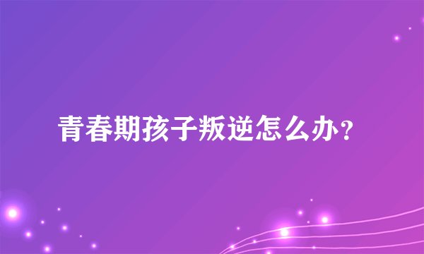 青春期孩子叛逆怎么办？