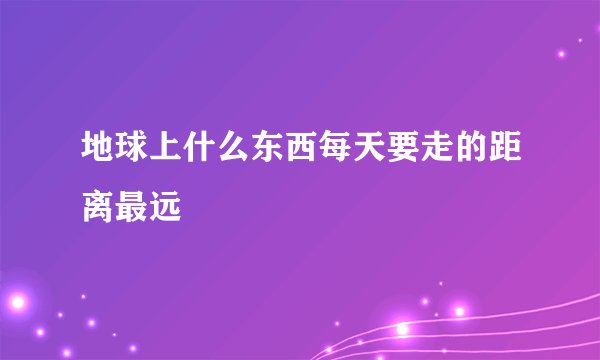 地球上什么东西每天要走的距离最远