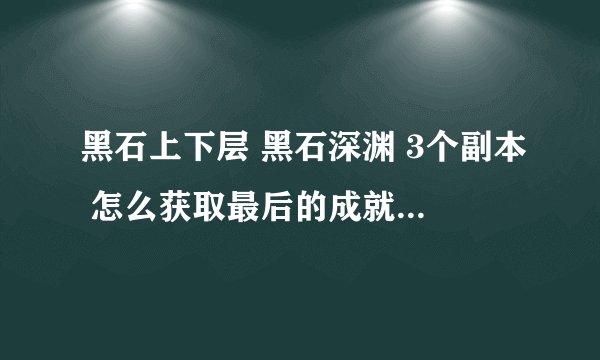黑石上下层 黑石深渊 3个副本 怎么获取最后的成就,最好提供截图,进去容易迷路,万分感谢