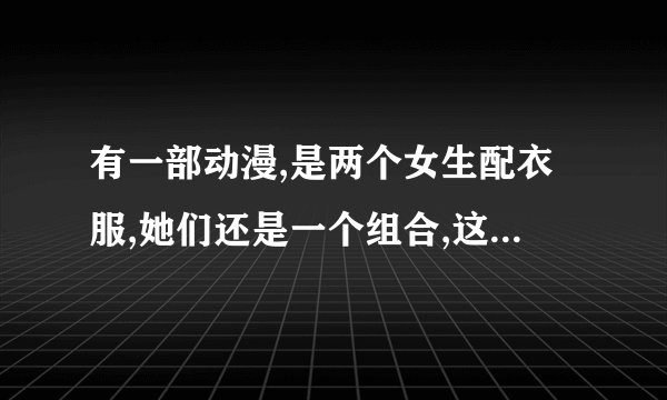 有一部动漫,是两个女生配衣服,她们还是一个组合,这个动漫是什么名字