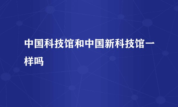 中国科技馆和中国新科技馆一样吗