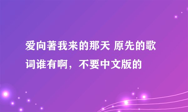 爱向著我来的那天 原先的歌词谁有啊，不要中文版的