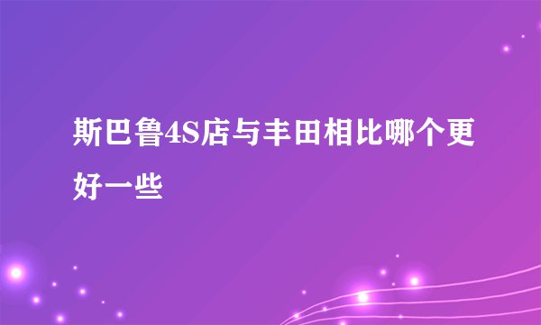 斯巴鲁4S店与丰田相比哪个更好一些