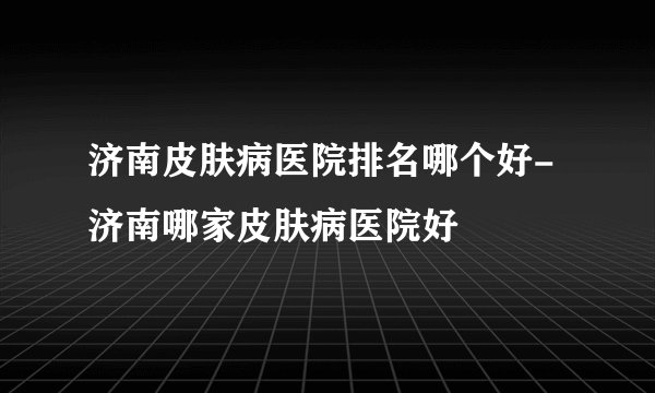济南皮肤病医院排名哪个好-济南哪家皮肤病医院好