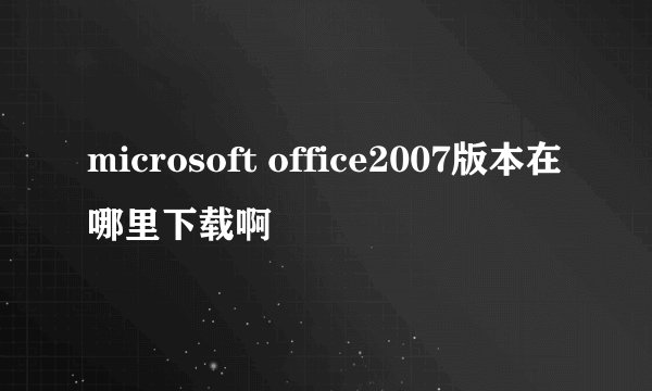 microsoft office2007版本在哪里下载啊
