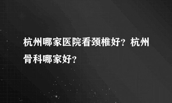 杭州哪家医院看颈椎好？杭州骨科哪家好？