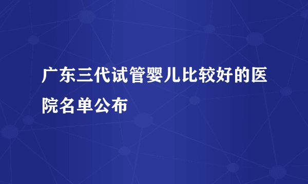 广东三代试管婴儿比较好的医院名单公布