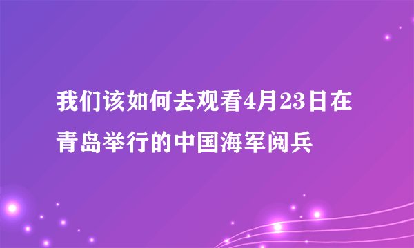 我们该如何去观看4月23日在青岛举行的中国海军阅兵