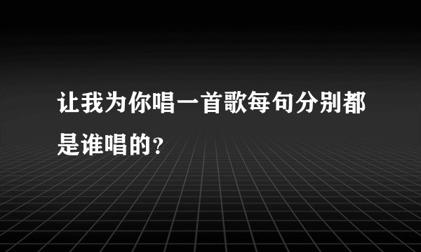 让我为你唱一首歌每句分别都是谁唱的？