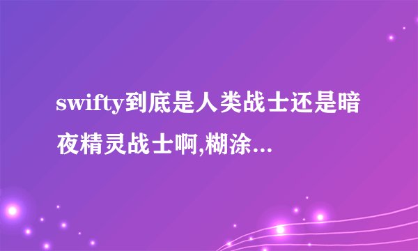 swifty到底是人类战士还是暗夜精灵战士啊,糊涂了糊涂，就现在大灾变这个版本的