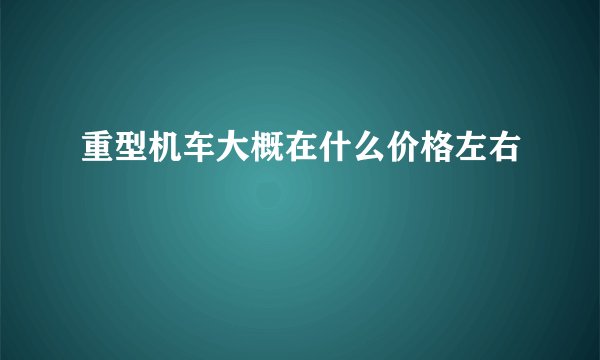 重型机车大概在什么价格左右