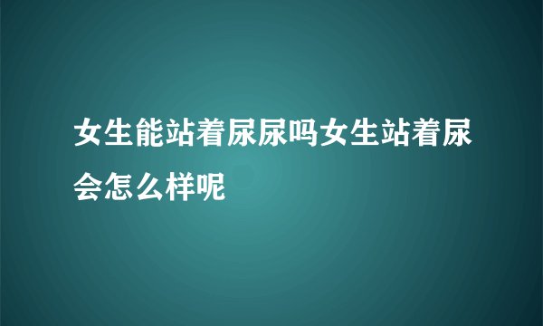 女生能站着尿尿吗女生站着尿会怎么样呢