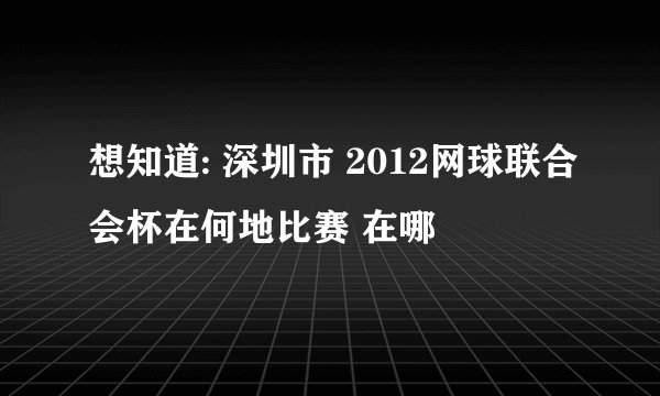 想知道: 深圳市 2012网球联合会杯在何地比赛 在哪