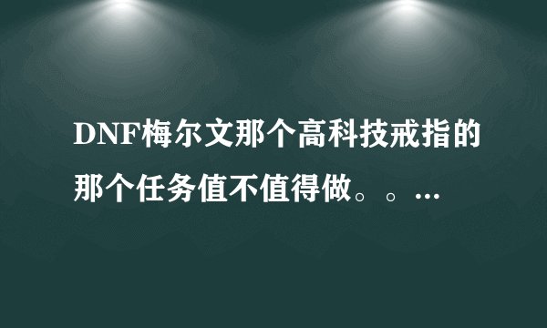DNF梅尔文那个高科技戒指的那个任务值不值得做。。。。说下利弊