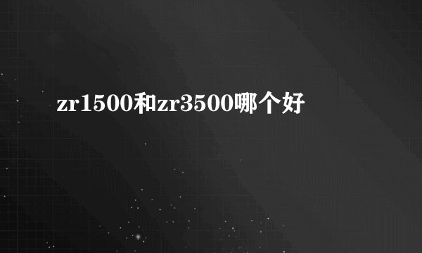 zr1500和zr3500哪个好