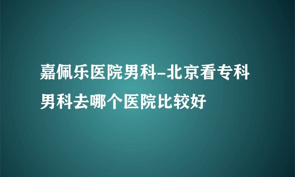 嘉佩乐医院男科-北京看专科男科去哪个医院比较好