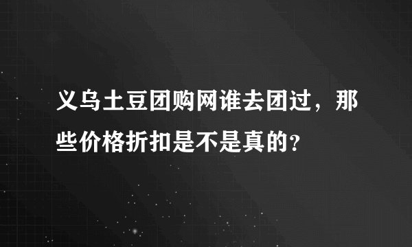义乌土豆团购网谁去团过，那些价格折扣是不是真的？