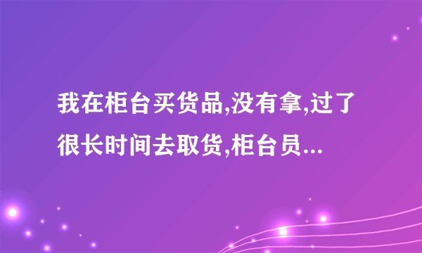 我在柜台买货品,没有拿,过了很长时间去取货,柜台员工离职了,应该怎么办？
