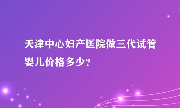 天津中心妇产医院做三代试管婴儿价格多少？